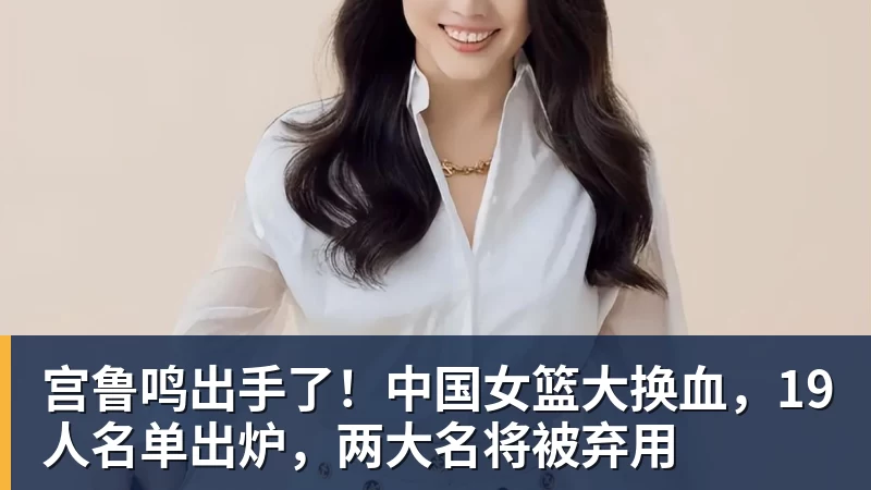 宫鲁鸣出手了！中国女篮大换血，19人名单出炉，两大名将被弃用