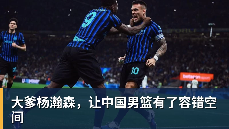 华体会体育大爹杨瀚森，让中国男篮有了容错空间